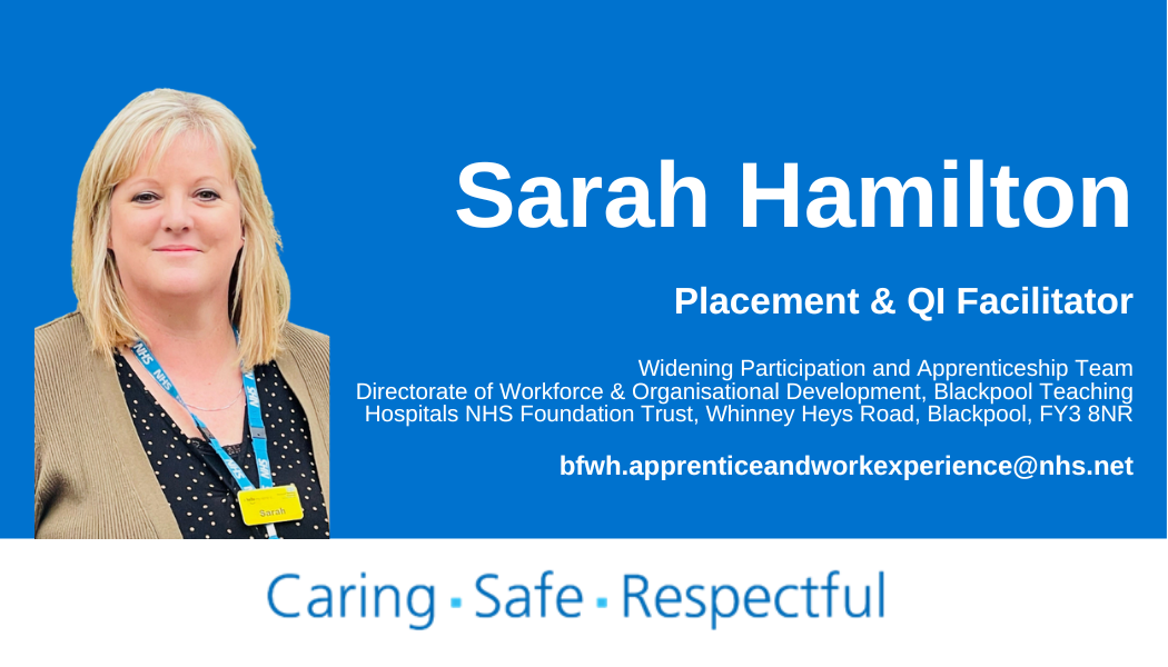 Sarah Hamilton, Placement & QI Facilitator, Widening Participation and Apprenticeship Team, Directorate of Workforce & Organisational Development, Blackpool Teaching Hospitals NHS Foundation Trust, Whinney Heys Road, Blackpool, FY3 8NR, bfwh.apprenticeandworkexperience@nhs.net